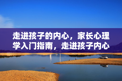 走进孩子的内心，家长心理学入门指南，走进孩子内心，家长心理学入门指南