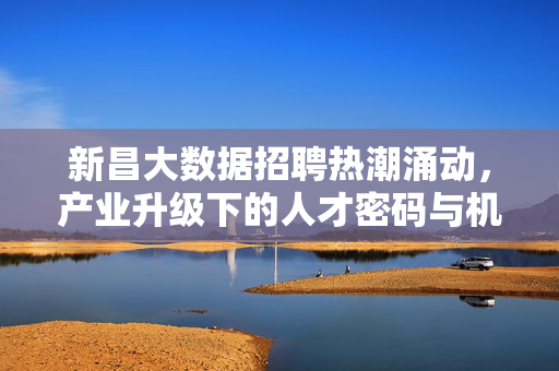 新昌大数据招聘热潮涌动，产业升级下的人才密码与机遇赛道，新昌大数据招聘热潮涌动，产业升级下的人才密码与机遇赛道