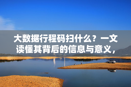 大数据行程码扫什么?一文读懂其背后的信息与意义,大数据行程码扫什么?一文读懂其背后的信息与意义