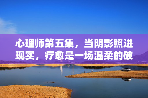 心理师第五集，当阴影照进现实，疗愈是一场温柔的破局，心理师第五集，阴影照进现实，疗愈的温柔破局
