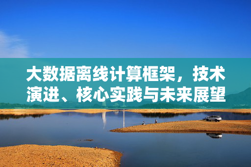 大数据离线计算框架，技术演进、核心实践与未来展望，大数据离线计算框架，技术演进、核心实践与未来展望