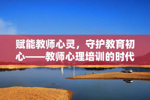 赋能教师心灵，守护教育初心——教师心理培训的时代意义与深远价值，赋能心灵 守护初心，教师心理培训的时代意义与深远价值
