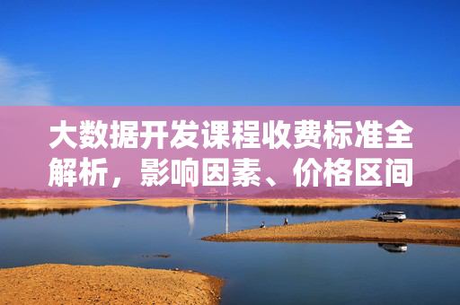 大数据开发课程收费标准全解析，影响因素、价格区间及选择指南，大数据开发课程收费标准全解析，影响因素、价格区间与选择指南