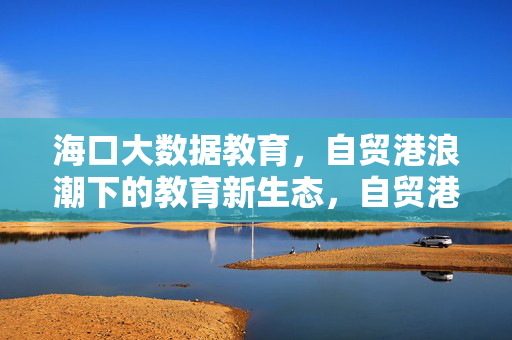 海口大数据教育，自贸港浪潮下的教育新生态，自贸港浪潮下海口大数据教育新生态