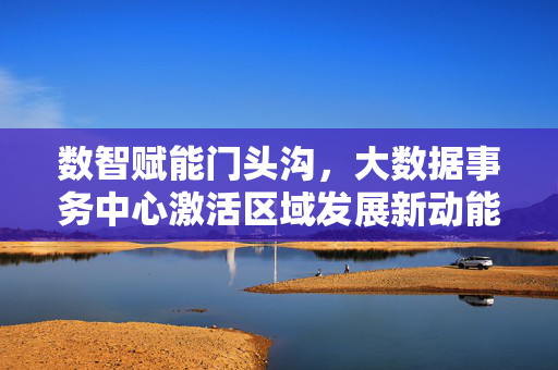 数智赋能门头沟，大数据事务中心激活区域发展新动能，数智赋能门头沟 大数据事务中心激活发展新动能