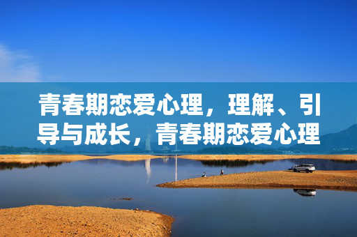 青春期恋爱心理，理解、引导与成长，青春期恋爱心理，理解、引导与成长
