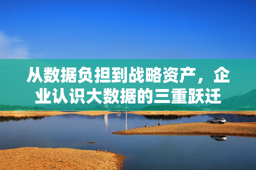 从数据负担到战略资产，企业认识大数据的三重跃迁