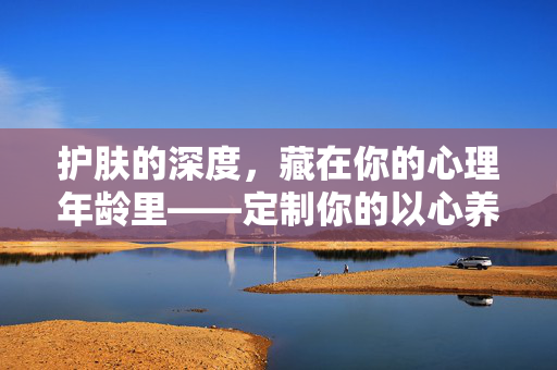 护肤的深度，藏在你的心理年龄里——定制你的以心养肤步骤，心理年龄，定制你的深度以心养肤