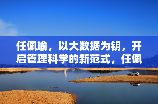 任佩瑜，以大数据为钥，开启管理科学的新范式，任佩瑜，大数据为钥 开启管理科学新范式
