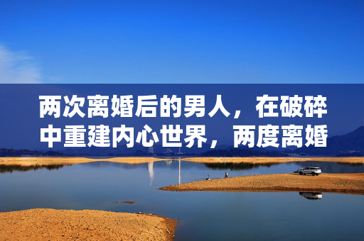 两次离婚后的男人，在破碎中重建内心世界，两度离婚，破碎重建内心