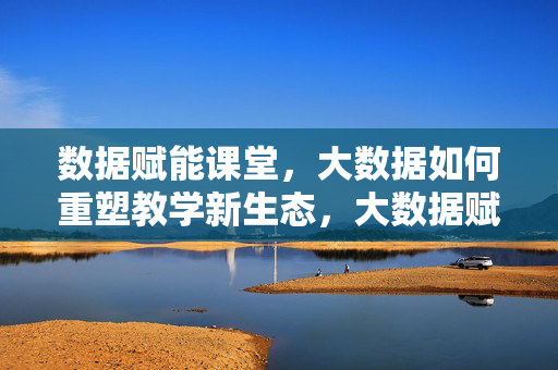数据赋能课堂，大数据如何重塑教学新生态，大数据赋能课堂，重塑教学新生态