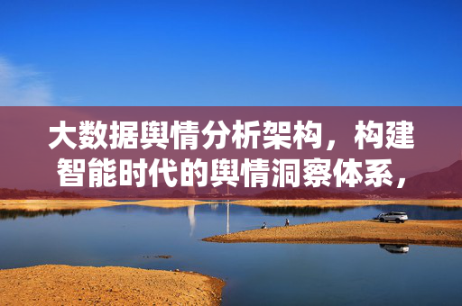 大数据舆情分析架构，构建智能时代的舆情洞察体系，大数据舆情分析架构，构建智能时代舆情洞察体系