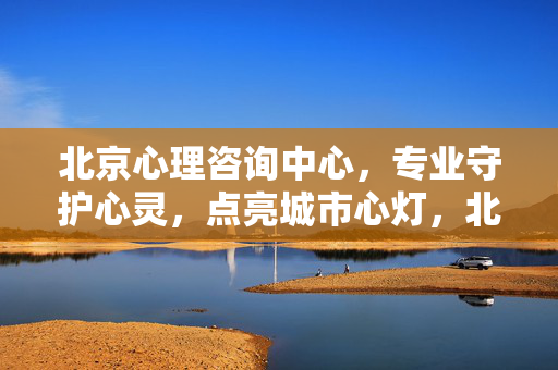 北京心理咨询中心，专业守护心灵，点亮城市心灯，北京心理咨询中心，专业守护心灵，点亮城市心灯