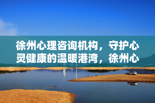 徐州心理咨询机构，守护心灵健康的温暖港湾，徐州心理咨询机构，心灵健康的温暖港湾