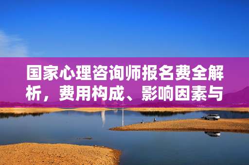 国家心理咨询师报名费全解析，费用构成、影响因素与报名指南，国家心理咨询师报名费全解析，构成、影响因素及报名指南