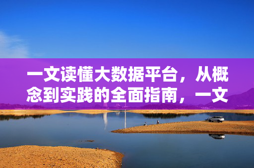 一文读懂大数据平台，从概念到实践的全面指南，一文读懂大数据平台，从概念到实践的全面指南