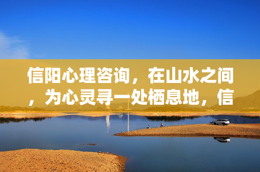 信阳心理咨询，在山水之间，为心灵寻一处栖息地，信阳心理咨询，山水间的心灵栖息地