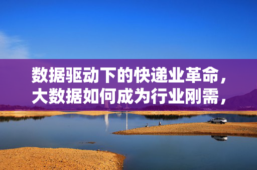 数据驱动下的快递业革命,大数据如何成为行业刚需,数据驱动快递业革命,大数据成行业刚需