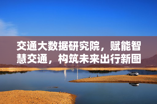 交通大数据研究院，赋能智慧交通，构筑未来出行新图景，交通大数据研究院，赋能智慧交通，构筑未来出行新图景