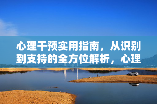 心理干预实用指南,从识别到支持的全方位解析,心理干预实用指南,从识别到支持的全方位解析