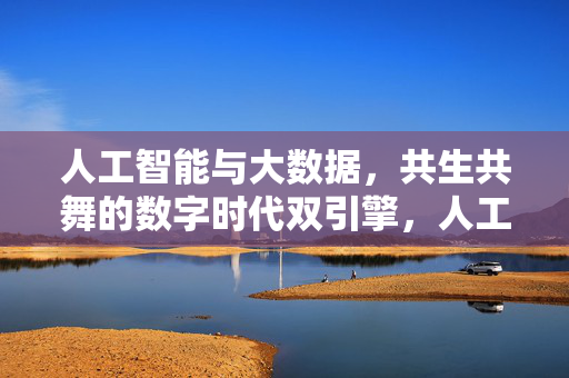 人工智能与大数据，共生共舞的数字时代双引擎，人工智能与大数据，数字时代共生共舞的双引擎