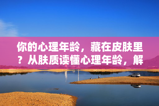 你的心理年龄，藏在皮肤里？从肤质读懂心理年龄，解锁护肤新逻辑，心理年龄藏在肤质里，解锁护肤新逻辑