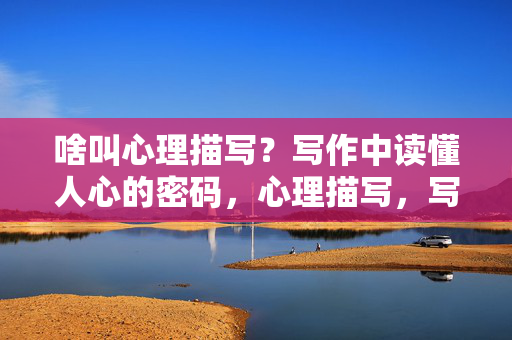 啥叫心理描写？写作中读懂人心的密码，心理描写，写作中读懂人心的密码