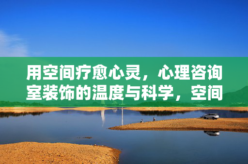 用空间疗愈心灵，心理咨询室装饰的温度与科学，空间疗愈，心理咨询室装饰的温度与科学