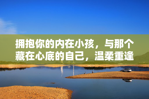 拥抱你的内在小孩，与那个藏在心底的自己，温柔重逢，拥抱内在小孩，与心底的自己温柔重逢
