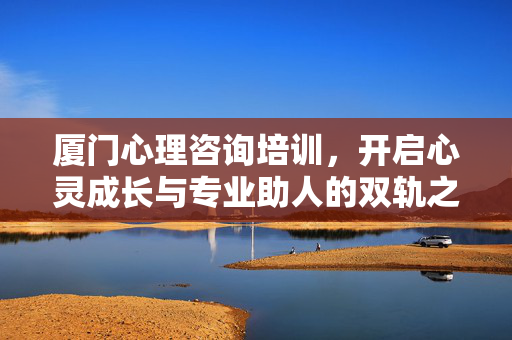 厦门心理咨询培训,开启心灵成长与专业助人的双轨之旅,厦门心理咨询培训,双轨赋能心灵成长与专业助人