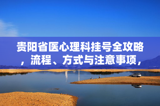 贵阳省医心理科挂号全攻略，流程、方式与注意事项，贵阳省医心理科挂号全攻略，流程、方式与注意事项