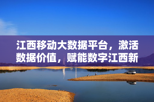 江西移动大数据平台，激活数据价值，赋能数字江西新引擎，江西移动大数据平台激活数据价值 赋能数字江西新引擎