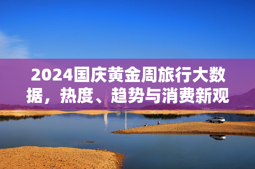 2024国庆黄金周旅行大数据，热度、趋势与消费新观察，2024国庆黄金周旅行大数据，热度、趋势与消费新观察