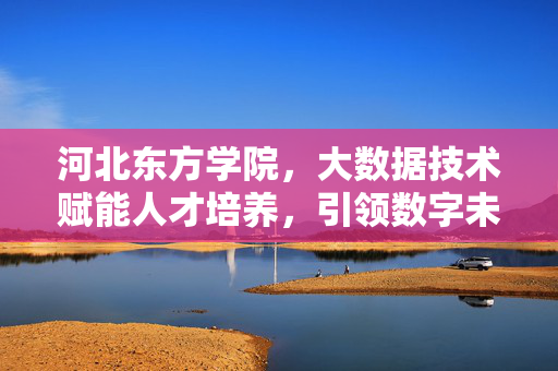 河北东方学院，大数据技术赋能人才培养，引领数字未来，河北东方学院，大数据赋能人才培养 引领数字未来