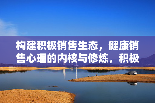 构建积极销售生态，健康销售心理的内核与修炼，积极销售生态与健康心理的内核修炼