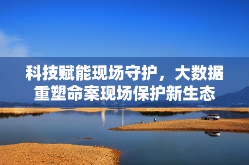 科技赋能现场守护，大数据重塑命案现场保护新生态