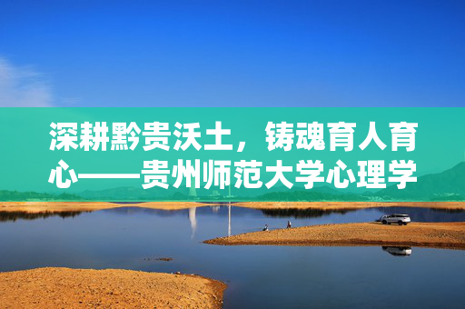 深耕黔贵沃土，铸魂育人育心——贵州师范大学心理学学科发展纪实，深耕黔贵沃土，铸魂育人育心——贵州师范大学心理学学科发展纪实