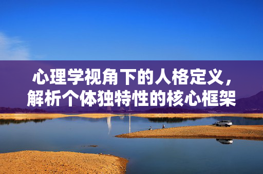 心理学视角下的人格定义，解析个体独特性的核心框架，心理学视角下的人格定义，个体独特性的核心框架