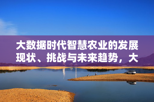 大数据时代智慧农业的发展现状、挑战与未来趋势，大数据时代智慧农业的发展现状、挑战与未来趋势