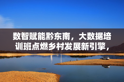 数智赋能黔东南，大数据培训班点燃乡村发展新引擎，数智赋能黔东南，大数据培训班点燃乡村发展新引擎