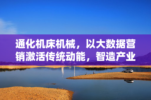 通化机床机械，以大数据营销激活传统动能，智造产业新未来，通化机床机械，大数据营销激活传统动能，智造产业新未来