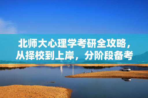 北师大心理学考研全攻略，从择校到上岸，分阶段备考规划详解，北师大心理学考研全攻略，从择校到上岸的分阶段备考规划