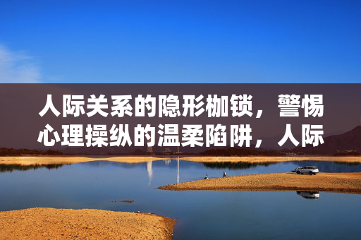 人际关系的隐形枷锁，警惕心理操纵的温柔陷阱，人际关系的隐形枷锁，警惕心理操纵的温柔陷阱