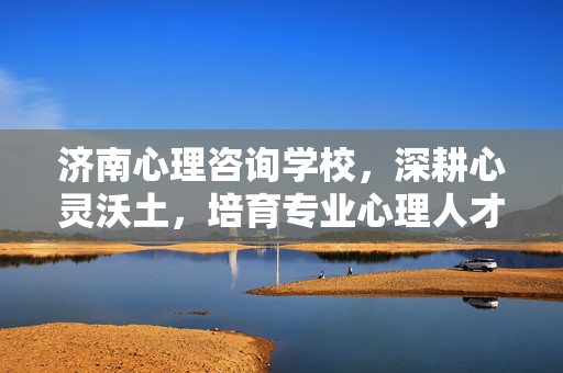 济南心理咨询学校，深耕心灵沃土，培育专业心理人才，济南心理咨询学校，深耕心灵沃土，培育专业心理人才