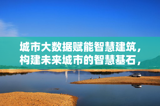 城市大数据赋能智慧建筑，构建未来城市的智慧基石，大数据赋能智慧建筑，未来城市的智慧基石