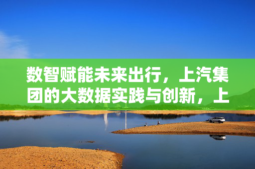数智赋能未来出行，上汽集团的大数据实践与创新，上汽集团数智赋能未来出行的实践与创新