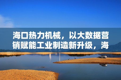 海口热力机械，以大数据营销赋能工业制造新升级，海口热力机械，大数据营销赋能工业制造新升级