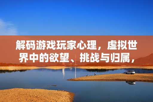 解码游戏玩家心理，虚拟世界中的欲望、挑战与归属，虚拟世界玩家心理解码，欲望、挑战与归属