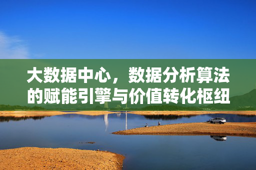 大数据中心，数据分析算法的赋能引擎与价值转化枢纽，大数据中心，算法赋能引擎与价值转化枢纽