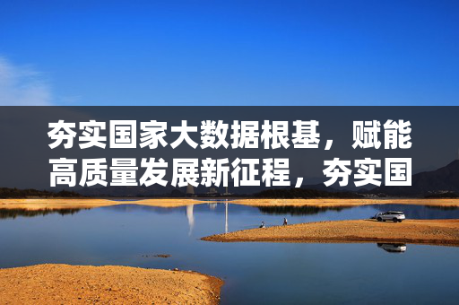夯实国家大数据根基，赋能高质量发展新征程，夯实国家大数据根基 赋能高质量发展
